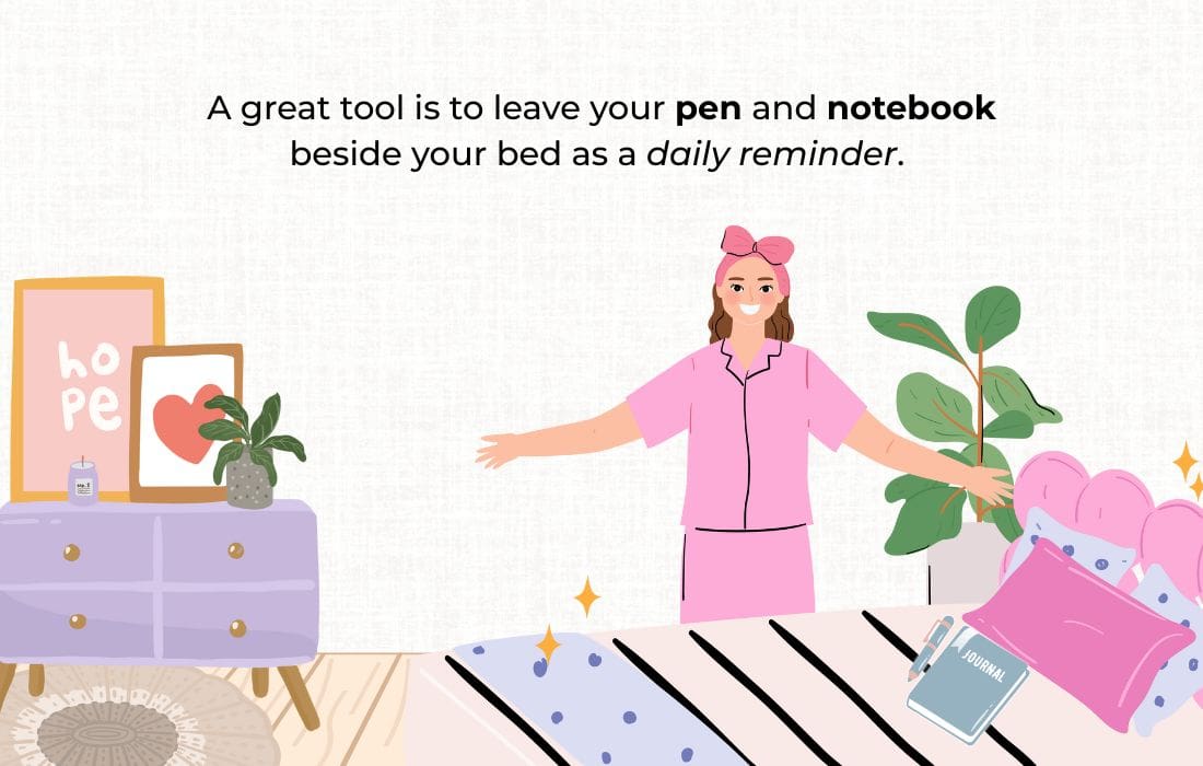 A great tool is to leave your pen and notebook beside your bed as a daily reminder.